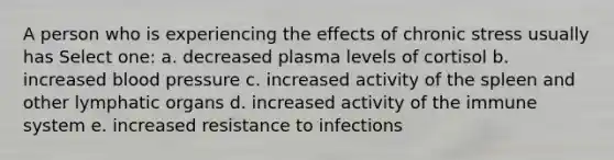 A person who is experiencing the effects of chronic stress usually has Select one: a. decreased plasma levels of cortisol b. increased blood pressure c. increased activity of the spleen and other lymphatic organs d. increased activity of the immune system e. increased resistance to infections