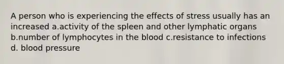 A person who is experiencing the effects of stress usually has an increased a.activity of the spleen and other lymphatic organs b.number of lymphocytes in the blood c.resistance to infections d. blood pressure