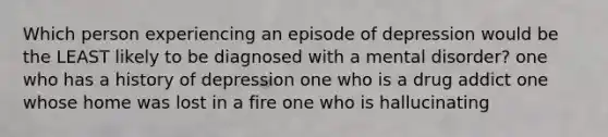 Which person experiencing an episode of depression would be the LEAST likely to be diagnosed with a mental disorder? one who has a history of depression one who is a drug addict one whose home was lost in a fire one who is hallucinating