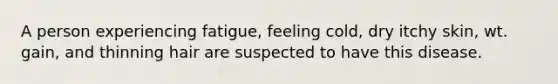 A person experiencing fatigue, feeling cold, dry itchy skin, wt. gain, and thinning hair are suspected to have this disease.