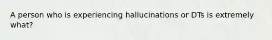 A person who is experiencing hallucinations or DTs is extremely what?