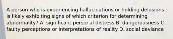 A person who is experiencing hallucinations or holding delusions is likely exhibiting signs of which criterion for determining abnormality? A. significant personal distress B. dangerousness C. faulty perceptions or interpretations of reality D. social deviance