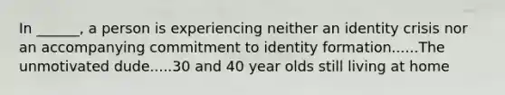 In ______, a person is experiencing neither an identity crisis nor an accompanying commitment to identity formation......The unmotivated dude.....30 and 40 year olds still living at home