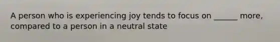 A person who is experiencing joy tends to focus on ______ more, compared to a person in a neutral state