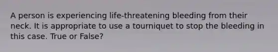 A person is experiencing life-threatening bleeding from their neck. It is appropriate to use a tourniquet to stop the bleeding in this case. True or False?