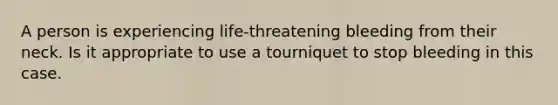 A person is experiencing life-threatening bleeding from their neck. Is it appropriate to use a tourniquet to stop bleeding in this case.