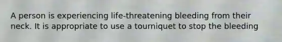 A person is experiencing life-threatening bleeding from their neck. It is appropriate to use a tourniquet to stop the bleeding