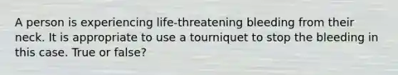 A person is experiencing life-threatening bleeding from their neck. It is appropriate to use a tourniquet to stop the bleeding in this case. True or false?