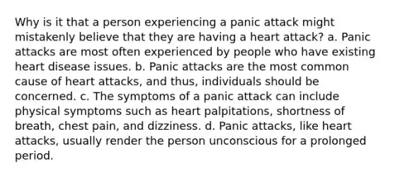 Why is it that a person experiencing a panic attack might mistakenly believe that they are having a heart attack? a. Panic attacks are most often experienced by people who have existing heart disease issues. b. Panic attacks are the most common cause of heart attacks, and thus, individuals should be concerned. c. The symptoms of a panic attack can include physical symptoms such as heart palpitations, shortness of breath, chest pain, and dizziness. d. Panic attacks, like heart attacks, usually render the person unconscious for a prolonged period.