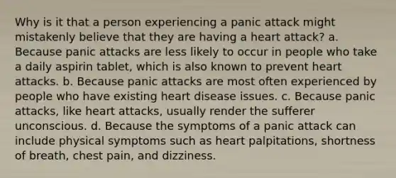 Why is it that a person experiencing a panic attack might mistakenly believe that they are having a heart attack? a. Because panic attacks are less likely to occur in people who take a daily aspirin tablet, which is also known to prevent heart attacks. b. Because panic attacks are most often experienced by people who have existing heart disease issues. c. Because panic attacks, like heart attacks, usually render the sufferer unconscious. d. Because the symptoms of a panic attack can include physical symptoms such as heart palpitations, shortness of breath, chest pain, and dizziness.