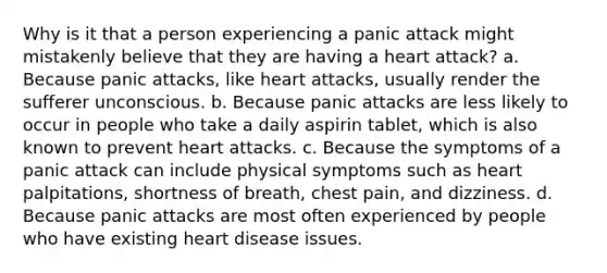 Why is it that a person experiencing a panic attack might mistakenly believe that they are having a heart attack? a. Because panic attacks, like heart attacks, usually render the sufferer unconscious. b. Because panic attacks are less likely to occur in people who take a daily aspirin tablet, which is also known to prevent heart attacks. c. Because the symptoms of a panic attack can include physical symptoms such as heart palpitations, shortness of breath, chest pain, and dizziness. d. Because panic attacks are most often experienced by people who have existing heart disease issues.