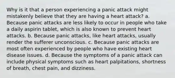 Why is it that a person experiencing a panic attack might mistakenly believe that they are having a heart attack? a. Because panic attacks are less likely to occur in people who take a daily aspirin tablet, which is also known to prevent heart attacks. b. Because panic attacks, like heart attacks, usually render the sufferer unconscious. c. Because panic attacks are most often experienced by people who have existing heart disease issues. d. Because the symptoms of a panic attack can include physical symptoms such as heart palpitations, shortness of breath, chest pain, and dizziness.