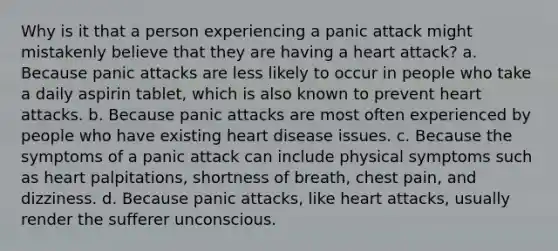 Why is it that a person experiencing a panic attack might mistakenly believe that they are having a heart attack? a. Because panic attacks are less likely to occur in people who take a daily aspirin tablet, which is also known to prevent heart attacks. b. Because panic attacks are most often experienced by people who have existing heart disease issues. c. Because the symptoms of a panic attack can include physical symptoms such as heart palpitations, shortness of breath, chest pain, and dizziness. d. Because panic attacks, like heart attacks, usually render the sufferer unconscious.