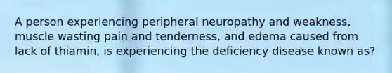 A person experiencing peripheral neuropathy and weakness, muscle wasting pain and tenderness, and edema caused from lack of thiamin, is experiencing the deficiency disease known as?