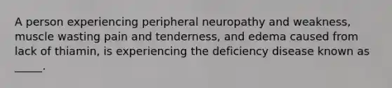 A person experiencing peripheral neuropathy and weakness, muscle wasting pain and tenderness, and edema caused from lack of thiamin, is experiencing the deficiency disease known as _____.