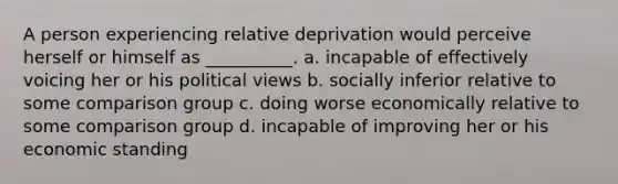 A person experiencing relative deprivation would perceive herself or himself as __________. a. incapable of effectively voicing her or his political views b. socially inferior relative to some comparison group c. doing worse economically relative to some comparison group d. incapable of improving her or his economic standing