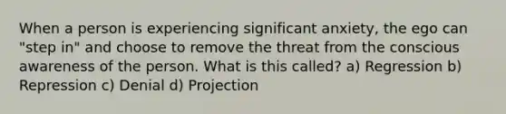 When a person is experiencing significant anxiety, the ego can "step in" and choose to remove the threat from the conscious awareness of the person. What is this called? a) Regression b) Repression c) Denial d) Projection