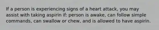 If a person is experiencing signs of a heart attack, you may assist with taking aspirin if: person is awake, can follow simple commands, can swallow or chew, and is allowed to have aspirin.