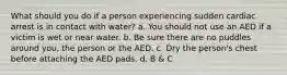 What should you do if a person experiencing sudden cardiac arrest is in contact with water? a. You should not use an AED if a victim is wet or near water. b. Be sure there are no puddles around you, the person or the AED. c. Dry the person's chest before attaching the AED pads. d. B & C