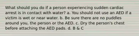 What should you do if a person experiencing sudden cardiac arrest is in contact with water? a. You should not use an AED if a victim is wet or near water. b. Be sure there are no puddles around you, the person or the AED. c. Dry the person's chest before attaching the AED pads. d. B & C