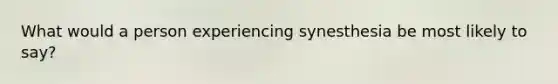 What would a person experiencing synesthesia be most likely to say?