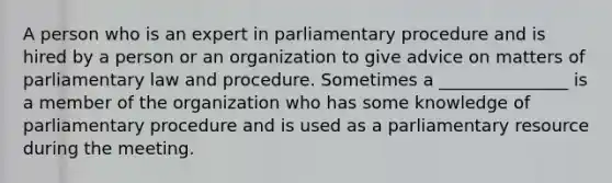 A person who is an expert in parliamentary procedure and is hired by a person or an organization to give advice on matters of parliamentary law and procedure. Sometimes a _______________ is a member of the organization who has some knowledge of parliamentary procedure and is used as a parliamentary resource during the meeting.