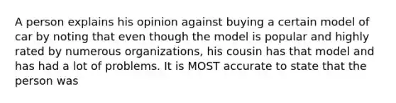 A person explains his opinion against buying a certain model of car by noting that even though the model is popular and highly rated by numerous organizations, his cousin has that model and has had a lot of problems. It is MOST accurate to state that the person was