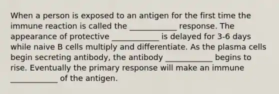 When a person is exposed to an antigen for the first time the immune reaction is called the ____________ response. The appearance of protective ____________ is delayed for 3-6 days while naive B cells multiply and differentiate. As the plasma cells begin secreting antibody, the antibody ____________ begins to rise. Eventually the primary response will make an immune ____________ of the antigen.