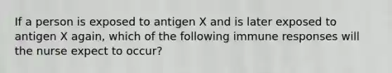 If a person is exposed to antigen X and is later exposed to antigen X again, which of the following immune responses will the nurse expect to occur?