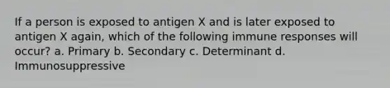 If a person is exposed to antigen X and is later exposed to antigen X again, which of the following immune responses will occur? a. Primary b. Secondary c. Determinant d. Immunosuppressive