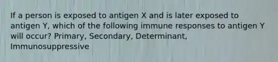 If a person is exposed to antigen X and is later exposed to antigen Y, which of the following immune responses to antigen Y will occur? Primary, Secondary, Determinant, Immunosuppressive