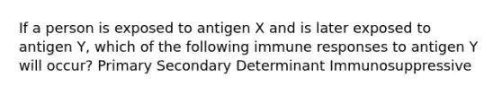 If a person is exposed to antigen X and is later exposed to antigen Y, which of the following immune responses to antigen Y will occur? Primary Secondary Determinant Immunosuppressive