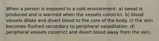 When a person is exposed to a cold environment: a) sweat is produced and is warmed when the vessels constrict. b) blood vessels dilate and divert blood to the core of the body. c) the skin becomes flushed secondary to peripheral vasodilation. d) peripheral vessels constrict and divert blood away from the skin.