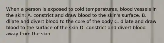 When a person is exposed to cold temperatures, blood vessels in the skin: A. constrict and draw blood to the skin's surface. B. dilate and divert blood to the core of the body C. dilate and draw blood to the surface of the skin D. constrict and divert blood away from the skin