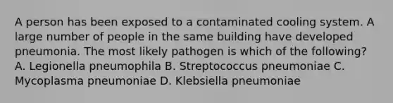 A person has been exposed to a contaminated cooling system. A large number of people in the same building have developed pneumonia. The most likely pathogen is which of the following? A. Legionella pneumophila B. Streptococcus pneumoniae C. Mycoplasma pneumoniae D. Klebsiella pneumoniae