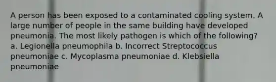 A person has been exposed to a contaminated cooling system. A large number of people in the same building have developed pneumonia. The most likely pathogen is which of the following? a. Legionella pneumophila b. Incorrect Streptococcus pneumoniae c. Mycoplasma pneumoniae d. Klebsiella pneumoniae