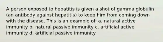 A person exposed to hepatitis is given a shot of gamma globulin (an antibody against hepatitis) to keep him from coming down with the disease. This is an example of: a. natural active immunity b. natural passive immunity c. artificial active immunity d. artificial passive immunity