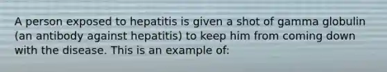 A person exposed to hepatitis is given a shot of gamma globulin (an antibody against hepatitis) to keep him from coming down with the disease. This is an example of: