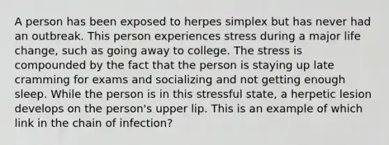 A person has been exposed to herpes simplex but has never had an outbreak. This person experiences stress during a major life change, such as going away to college. The stress is compounded by the fact that the person is staying up late cramming for exams and socializing and not getting enough sleep. While the person is in this stressful state, a herpetic lesion develops on the person's upper lip. This is an example of which link in the chain of infection?