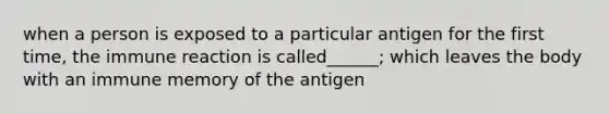 when a person is exposed to a particular antigen for the first time, the immune reaction is called______; which leaves the body with an immune memory of the antigen