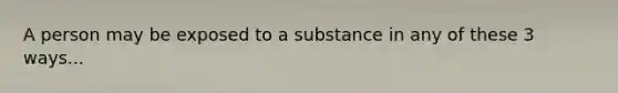 A person may be exposed to a substance in any of these 3 ways...