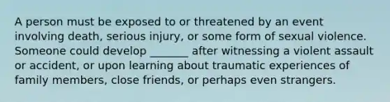 A person must be exposed to or threatened by an event involving death, serious injury, or some form of sexual violence. Someone could develop _______ after witnessing a violent assault or accident, or upon learning about traumatic experiences of family members, close friends, or perhaps even strangers.