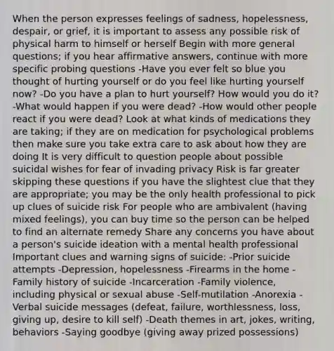 When the person expresses feelings of sadness, hopelessness, despair, or grief, it is important to assess any possible risk of physical harm to himself or herself Begin with more general questions; if you hear affirmative answers, continue with more specific probing questions -Have you ever felt so blue you thought of hurting yourself or do you feel like hurting yourself now? -Do you have a plan to hurt yourself? How would you do it? -What would happen if you were dead? -How would other people react if you were dead? Look at what kinds of medications they are taking; if they are on medication for psychological problems then make sure you take extra care to ask about how they are doing It is very difficult to question people about possible suicidal wishes for fear of invading privacy Risk is far greater skipping these questions if you have the slightest clue that they are appropriate; you may be the only health professional to pick up clues of suicide risk For people who are ambivalent (having mixed feelings), you can buy time so the person can be helped to find an alternate remedy Share any concerns you have about a person's suicide ideation with a mental health professional Important clues and warning signs of suicide: -Prior suicide attempts -Depression, hopelessness -Firearms in the home -Family history of suicide -Incarceration -Family violence, including physical or sexual abuse -Self-mutilation -Anorexia -Verbal suicide messages (defeat, failure, worthlessness, loss, giving up, desire to kill self) -Death themes in art, jokes, writing, behaviors -Saying goodbye (giving away prized possessions)