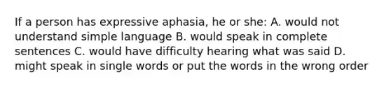 If a person has expressive aphasia, he or she: A. would not understand simple language B. would speak in complete sentences C. would have difficulty hearing what was said D. might speak in single words or put the words in the wrong order