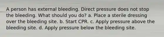 A person has external bleeding. Direct pressure does not stop the bleeding. What should you do? a. Place a sterile dressing over the bleeding site. b. Start CPR. c. Apply pressure above the bleeding site. d. Apply pressure below the bleeding site.