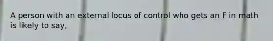 A person with an external locus of control who gets an F in math is likely to say,