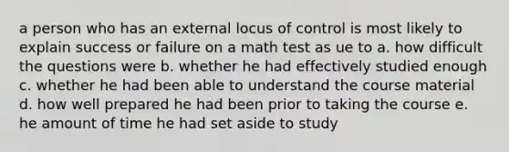 a person who has an external locus of control is most likely to explain success or failure on a math test as ue to a. how difficult the questions were b. whether he had effectively studied enough c. whether he had been able to understand the course material d. how well prepared he had been prior to taking the course e. he amount of time he had set aside to study