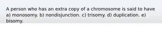 A person who has an extra copy of a chromosome is said to have a) monosomy. b) nondisjunction. c) trisomy. d) duplication. e) bisomy.