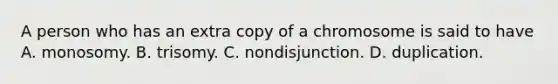 A person who has an extra copy of a chromosome is said to have A. monosomy. B. trisomy. C. nondisjunction. D. duplication.