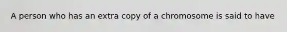 A person who has an extra copy of a chromosome is said to have